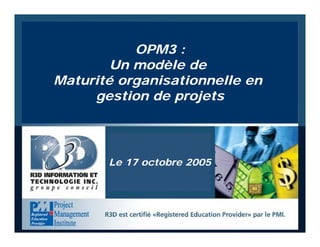 OPM3: un modèle de maturité en GP ©2004, R3D Information et Technologie inc., Tous droits réservés 1
OPM3 :
Un modèle de
Maturité organisationnelle en
gestion de projets
Le 17 octobre 2005
 