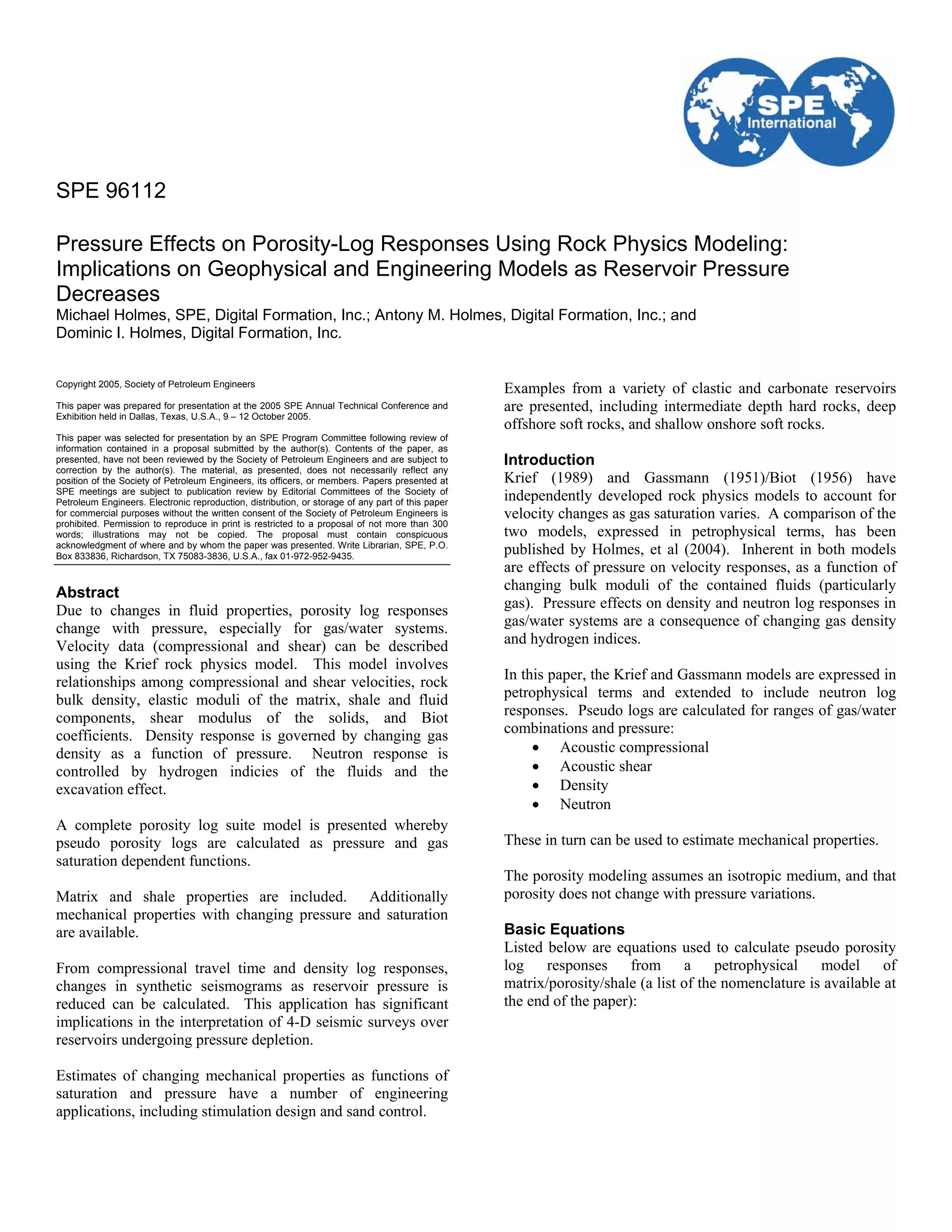 SPE 96112

Pressure Effects on Porosity-Log Responses Using Rock Physics Modeling:
Implications on Geophysical and Engineering Models as Reservoir Pressure
Decreases
Michael Holmes, SPE, Digital Formation, Inc.; Antony M. Holmes, Digital Formation, Inc.; and
Dominic I. Holmes, Digital Formation, Inc.


Copyright 2005, Society of Petroleum Engineers
                                                                                                   Examples from a variety of clastic and carbonate reservoirs
This paper was prepared for presentation at the 2005 SPE Annual Technical Conference and           are presented, including intermediate depth hard rocks, deep
Exhibition held in Dallas, Texas, U.S.A., 9 – 12 October 2005.
                                                                                                   offshore soft rocks, and shallow onshore soft rocks.
This paper was selected for presentation by an SPE Program Committee following review of
information contained in a proposal submitted by the author(s). Contents of the paper, as
presented, have not been reviewed by the Society of Petroleum Engineers and are subject to         Introduction
correction by the author(s). The material, as presented, does not necessarily reflect any
position of the Society of Petroleum Engineers, its officers, or members. Papers presented at      Krief (1989) and Gassmann (1951)/Biot (1956) have
SPE meetings are subject to publication review by Editorial Committees of the Society of
Petroleum Engineers. Electronic reproduction, distribution, or storage of any part of this paper
                                                                                                   independently developed rock physics models to account for
for commercial purposes without the written consent of the Society of Petroleum Engineers is       velocity changes as gas saturation varies. A comparison of the
prohibited. Permission to reproduce in print is restricted to a proposal of not more than 300
words; illustrations may not be copied. The proposal must contain conspicuous                      two models, expressed in petrophysical terms, has been
acknowledgment of where and by whom the paper was presented. Write Librarian, SPE, P.O.
Box 833836, Richardson, TX 75083-3836, U.S.A., fax 01-972-952-9435.
                                                                                                   published by Holmes, et al (2004). Inherent in both models
                                                                                                   are effects of pressure on velocity responses, as a function of
Abstract                                                                                           changing bulk moduli of the contained fluids (particularly
Due to changes in fluid properties, porosity log responses                                         gas). Pressure effects on density and neutron log responses in
change with pressure, especially for gas/water systems.                                            gas/water systems are a consequence of changing gas density
Velocity data (compressional and shear) can be described                                           and hydrogen indices.
using the Krief rock physics model. This model involves
relationships among compressional and shear velocities, rock                                       In this paper, the Krief and Gassmann models are expressed in
bulk density, elastic moduli of the matrix, shale and fluid                                        petrophysical terms and extended to include neutron log
components, shear modulus of the solids, and Biot                                                  responses. Pseudo logs are calculated for ranges of gas/water
coefficients. Density response is governed by changing gas                                         combinations and pressure:
density as a function of pressure. Neutron response is                                                  • Acoustic compressional
controlled by hydrogen indicies of the fluids and the                                                   • Acoustic shear
excavation effect.                                                                                      • Density
                                                                                                        • Neutron
A complete porosity log suite model is presented whereby
pseudo porosity logs are calculated as pressure and gas                                            These in turn can be used to estimate mechanical properties.
saturation dependent functions.
                                                                                                   The porosity modeling assumes an isotropic medium, and that
Matrix and shale properties are included. Additionally                                             porosity does not change with pressure variations.
mechanical properties with changing pressure and saturation
are available.                                                                                     Basic Equations
                                                                                                   Listed below are equations used to calculate pseudo porosity
From compressional travel time and density log responses,                                          log responses from a petrophysical model of
changes in synthetic seismograms as reservoir pressure is                                          matrix/porosity/shale (a list of the nomenclature is available at
reduced can be calculated. This application has significant                                        the end of the paper):
implications in the interpretation of 4-D seismic surveys over
reservoirs undergoing pressure depletion.

Estimates of changing mechanical properties as functions of
saturation and pressure have a number of engineering
applications, including stimulation design and sand control.
 