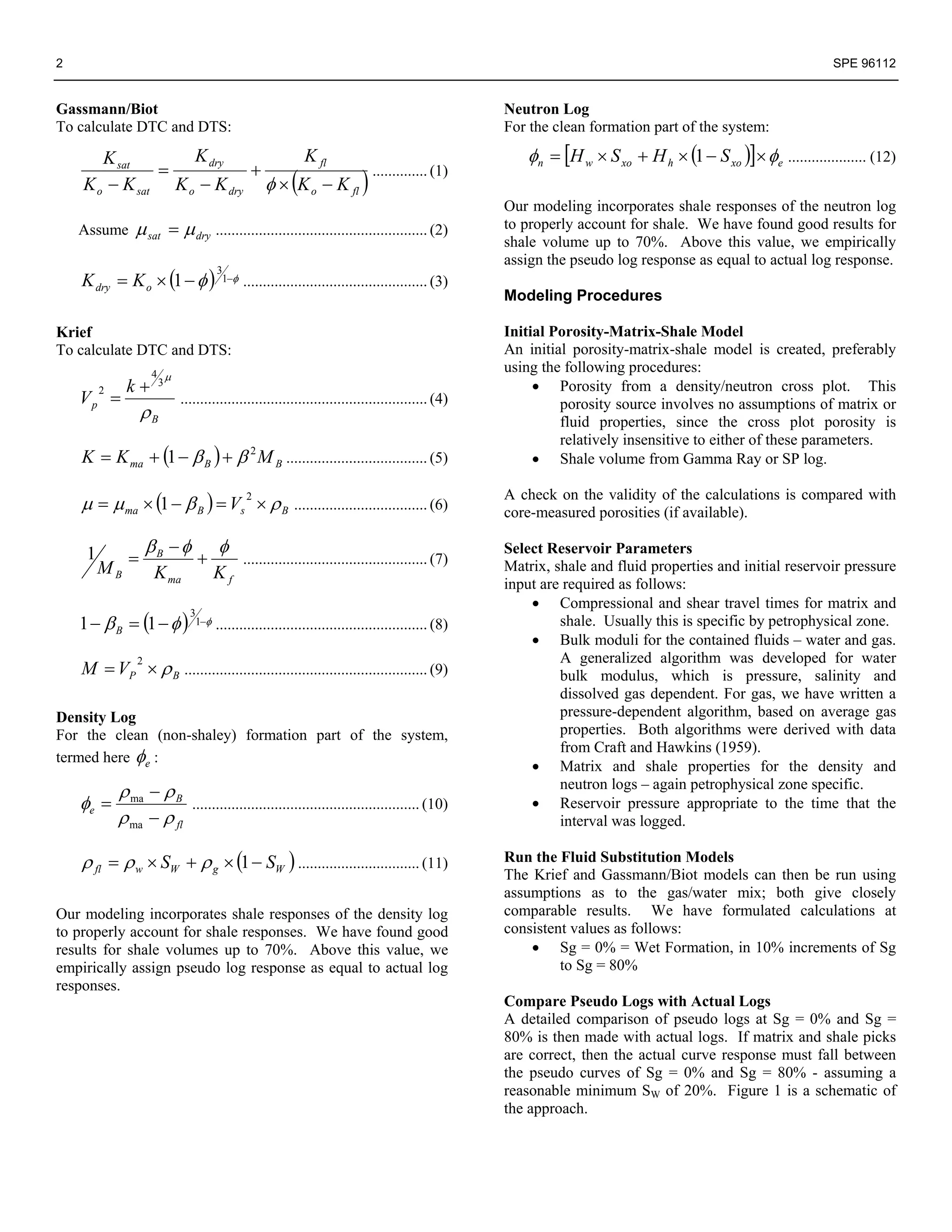 2                                                                                                                                                         SPE 96112


Gassmann/Biot                                                                                   Neutron Log
To calculate DTC and DTS:                                                                       For the clean formation part of the system:

       K sat       K dry          K fl                                                             φn = [H w × S xo + H h × (1 − S xo )]× φe .................... (12)
               =           +
    K o − K sat K o − K dry φ × (K o − K fl )
                                              .............. (1)

                                                                                                Our modeling incorporates shale responses of the neutron log
    Assume     μ sat = μ dry ...................................................... (2)         to properly account for shale. We have found good results for
                                                                                                shale volume up to 70%. Above this value, we empirically
                                                                                                assign the pseudo log response as equal to actual log response.
    K dry = K o × (1 − φ )
                                   3
                                    1−φ   ............................................... (3)
                                                                                                Modeling Procedures

Krief                                                                                           Initial Porosity-Matrix-Shale Model
To calculate DTC and DTS:                                                                       An initial porosity-matrix-shale model is created, preferably
                    4 μ
                                                                                                using the following procedures:
              k+     3                                                                               • Porosity from a density/neutron cross plot. This
    Vp =
         2
                          ............................................................... (4)
                  ρB                                                                                     porosity source involves no assumptions of matrix or
                                                                                                         fluid properties, since the cross plot porosity is
                                                                                                         relatively insensitive to either of these parameters.
    K = K ma + (1 − β B ) + β 2 M B .................................... (5)                         • Shale volume from Gamma Ray or SP log.

    μ = μ ma × (1 − β B ) = Vs 2 × ρ B .................................. (6)
                                                                                                A check on the validity of the calculations is compared with
                                                                                                core-measured porosities (if available).

                    βB − φ         φ                                                            Select Reservoir Parameters
     1        =               +           ............................................... (7)   Matrix, shale and fluid properties and initial reservoir pressure
         MB          K ma          Kf
                                                                                                input are required as follows:
                                                                                                    • Compressional and shear travel times for matrix and
    1 − β B = (1 − φ )
                            3
                             1−φ   ...................................................... (8)            shale. Usually this is specific by petrophysical zone.
                                                                                                    • Bulk moduli for the contained fluids – water and gas.
                                                                                                         A generalized algorithm was developed for water
    M = VP × ρ B .............................................................. (9)
                2
                                                                                                         bulk modulus, which is pressure, salinity and
                                                                                                         dissolved gas dependent. For gas, we have written a
Density Log                                                                                              pressure-dependent algorithm, based on average gas
For the clean (non-shaley) formation part of the system,                                                 properties. Both algorithms were derived with data
                                                                                                         from Craft and Hawkins (1959).
termed here φe :
                                                                                                    • Matrix and shale properties for the density and
             ρ ma − ρ B                                                                                  neutron logs – again petrophysical zone specific.
    φe =                     .......................................................... (10)        • Reservoir pressure appropriate to the time that the
             ρ ma − ρ fl                                                                                 interval was logged.

    ρ fl = ρ w × SW + ρ g × (1 − SW ) ............................... (11)                      Run the Fluid Substitution Models
                                                                                                The Krief and Gassmann/Biot models can then be run using
                                                                                                assumptions as to the gas/water mix; both give closely
Our modeling incorporates shale responses of the density log                                    comparable results. We have formulated calculations at
to properly account for shale responses. We have found good                                     consistent values as follows:
results for shale volumes up to 70%. Above this value, we                                           • Sg = 0% = Wet Formation, in 10% increments of Sg
empirically assign pseudo log response as equal to actual log                                            to Sg = 80%
responses.
                                                                                                Compare Pseudo Logs with Actual Logs
                                                                                                A detailed comparison of pseudo logs at Sg = 0% and Sg =
                                                                                                80% is then made with actual logs. If matrix and shale picks
                                                                                                are correct, then the actual curve response must fall between
                                                                                                the pseudo curves of Sg = 0% and Sg = 80% - assuming a
                                                                                                reasonable minimum SW of 20%. Figure 1 is a schematic of
                                                                                                the approach.
 