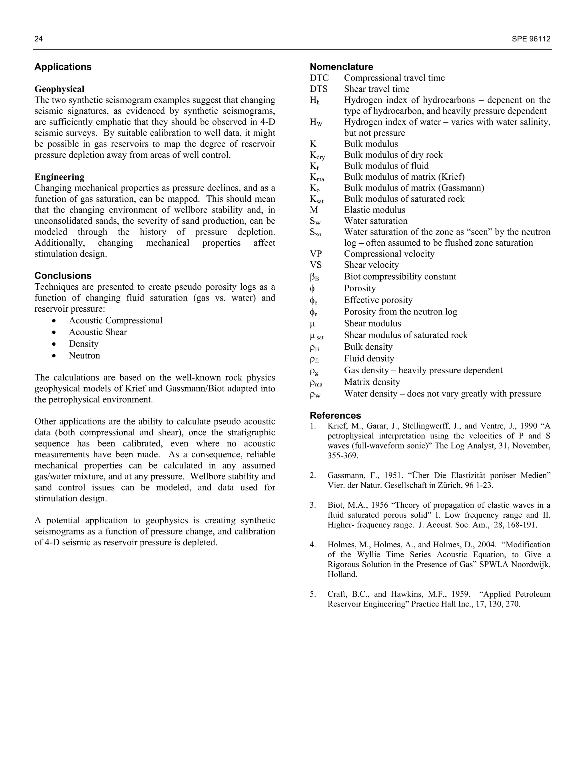24                                                                                                                         SPE 96112


Applications                                                      Nomenclature
                                                                  DTC   Compressional travel time
Geophysical                                                       DTS   Shear travel time
The two synthetic seismogram examples suggest that changing       Hh    Hydrogen index of hydrocarbons – depenent on the
seismic signatures, as evidenced by synthetic seismograms,              type of hydrocarbon, and heavily pressure dependent
are sufficiently emphatic that they should be observed in 4-D     HW    Hydrogen index of water – varies with water salinity,
seismic surveys. By suitable calibration to well data, it might         but not pressure
be possible in gas reservoirs to map the degree of reservoir      K     Bulk modulus
pressure depletion away from areas of well control.               Kdry  Bulk modulus of dry rock
                                                                  Kf    Bulk modulus of fluid
Engineering                                                       Kma   Bulk modulus of matrix (Krief)
Changing mechanical properties as pressure declines, and as a     Ko    Bulk modulus of matrix (Gassmann)
function of gas saturation, can be mapped. This should mean       Ksat  Bulk modulus of saturated rock
that the changing environment of wellbore stability and, in       M     Elastic modulus
unconsolidated sands, the severity of sand production, can be     SW    Water saturation
modeled through the history of pressure depletion.                Sxo   Water saturation of the zone as “seen” by the neutron
Additionally, changing mechanical properties affect                     log – often assumed to be flushed zone saturation
stimulation design.                                               VP    Compressional velocity
                                                                  VS    Shear velocity
Conclusions                                                       βB    Biot compressibility constant
Techniques are presented to create pseudo porosity logs as a      φ     Porosity
function of changing fluid saturation (gas vs. water) and         φe    Effective porosity
reservoir pressure:                                               φn    Porosity from the neutron log
     • Acoustic Compressional                                     μ     Shear modulus
     • Acoustic Shear                                             μ sat Shear modulus of saturated rock
     • Density                                                    ρB    Bulk density
     • Neutron                                                    ρfl   Fluid density
                                                                  ρg    Gas density – heavily pressure dependent
The calculations are based on the well-known rock physics         ρma   Matrix density
geophysical models of Krief and Gassmann/Biot adapted into
                                                                  ρW    Water density – does not vary greatly with pressure
the petrophysical environment.
                                                                  References
Other applications are the ability to calculate pseudo acoustic   1.   Krief, M., Garar, J., Stellingwerff, J., and Ventre, J., 1990 “A
data (both compressional and shear), once the stratigraphic            petrophysical interpretation using the velocities of P and S
sequence has been calibrated, even where no acoustic                   waves (full-waveform sonic)” The Log Analyst, 31, November,
measurements have been made. As a consequence, reliable                355-369.
mechanical properties can be calculated in any assumed
gas/water mixture, and at any pressure. Wellbore stability and    2.   Gassmann, F., 1951. “Über Die Elastizität poröser Medien”
sand control issues can be modeled, and data used for                  Vier. der Natur. Gesellschaft in Zürich, 96 1-23.
stimulation design.
                                                                  3.   Biot, M.A., 1956 “Theory of propagation of elastic waves in a
                                                                       fluid saturated porous solid” I. Low frequency range and II.
A potential application to geophysics is creating synthetic            Higher- frequency range. J. Acoust. Soc. Am., 28, 168-191.
seismograms as a function of pressure change, and calibration
of 4-D seismic as reservoir pressure is depleted.                 4.   Holmes, M., Holmes, A., and Holmes, D., 2004. “Modification
                                                                       of the Wyllie Time Series Acoustic Equation, to Give a
                                                                       Rigorous Solution in the Presence of Gas” SPWLA Noordwijk,
                                                                       Holland.

                                                                  5.   Craft, B.C., and Hawkins, M.F., 1959. “Applied Petroleum
                                                                       Reservoir Engineering” Practice Hall Inc., 17, 130, 270.
 