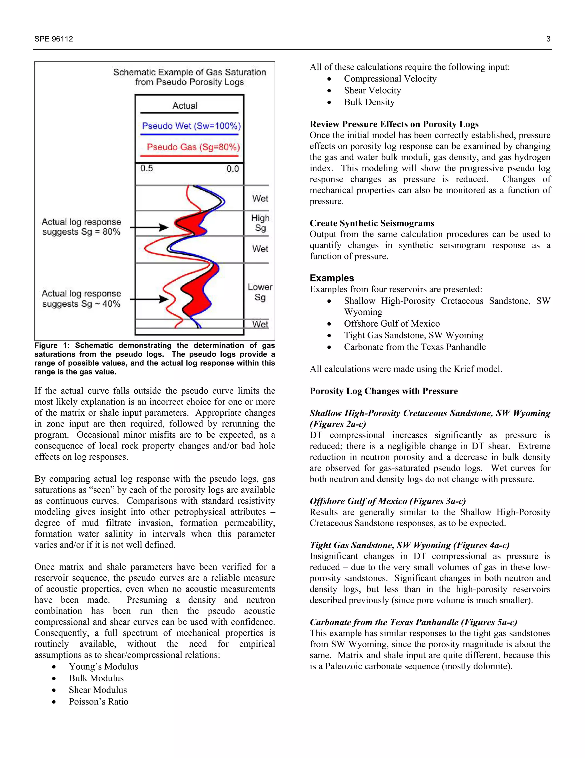 SPE 96112                                                                                                                        3


                                                                    All of these calculations require the following input:
                                                                         • Compressional Velocity
                                                                         • Shear Velocity
                                                                         • Bulk Density

                                                                    Review Pressure Effects on Porosity Logs
                                                                    Once the initial model has been correctly established, pressure
                                                                    effects on porosity log response can be examined by changing
                                                                    the gas and water bulk moduli, gas density, and gas hydrogen
                                                                    index. This modeling will show the progressive pseudo log
                                                                    response changes as pressure is reduced. Changes of
                                                                    mechanical properties can also be monitored as a function of
                                                                    pressure.

                                                                    Create Synthetic Seismograms
                                                                    Output from the same calculation procedures can be used to
                                                                    quantify changes in synthetic seismogram response as a
                                                                    function of pressure.

                                                                    Examples
                                                                    Examples from four reservoirs are presented:
                                                                       • Shallow High-Porosity Cretaceous Sandstone, SW
                                                                           Wyoming
                                                                       • Offshore Gulf of Mexico
                                                                       • Tight Gas Sandstone, SW Wyoming
Figure 1: Schematic demonstrating the determination of gas             • Carbonate from the Texas Panhandle
saturations from the pseudo logs. The pseudo logs provide a
range of possible values, and the actual log response within this
range is the gas value.                                             All calculations were made using the Krief model.

If the actual curve falls outside the pseudo curve limits the       Porosity Log Changes with Pressure
most likely explanation is an incorrect choice for one or more
of the matrix or shale input parameters. Appropriate changes        Shallow High-Porosity Cretaceous Sandstone, SW Wyoming
in zone input are then required, followed by rerunning the          (Figures 2a-c)
program. Occasional minor misfits are to be expected, as a          DT compressional increases significantly as pressure is
consequence of local rock property changes and/or bad hole          reduced; there is a negligible change in DT shear. Extreme
effects on log responses.                                           reduction in neutron porosity and a decrease in bulk density
                                                                    are observed for gas-saturated pseudo logs. Wet curves for
By comparing actual log response with the pseudo logs, gas          both neutron and density logs do not change with pressure.
saturations as “seen” by each of the porosity logs are available
as continuous curves. Comparisons with standard resistivity         Offshore Gulf of Mexico (Figures 3a-c)
modeling gives insight into other petrophysical attributes –        Results are generally similar to the Shallow High-Porosity
degree of mud filtrate invasion, formation permeability,            Cretaceous Sandstone responses, as to be expected.
formation water salinity in intervals when this parameter
varies and/or if it is not well defined.                            Tight Gas Sandstone, SW Wyoming (Figures 4a-c)
                                                                    Insignificant changes in DT compressional as pressure is
Once matrix and shale parameters have been verified for a           reduced – due to the very small volumes of gas in these low-
reservoir sequence, the pseudo curves are a reliable measure        porosity sandstones. Significant changes in both neutron and
of acoustic properties, even when no acoustic measurements          density logs, but less than in the high-porosity reservoirs
have been made.         Presuming a density and neutron             described previously (since pore volume is much smaller).
combination has been run then the pseudo acoustic
compressional and shear curves can be used with confidence.         Carbonate from the Texas Panhandle (Figures 5a-c)
Consequently, a full spectrum of mechanical properties is           This example has similar responses to the tight gas sandstones
routinely available, without the need for empirical                 from SW Wyoming, since the porosity magnitude is about the
assumptions as to shear/compressional relations:                    same. Matrix and shale input are quite different, because this
     • Young’s Modulus                                              is a Paleozoic carbonate sequence (mostly dolomite).
     • Bulk Modulus
     • Shear Modulus
     • Poisson’s Ratio
 