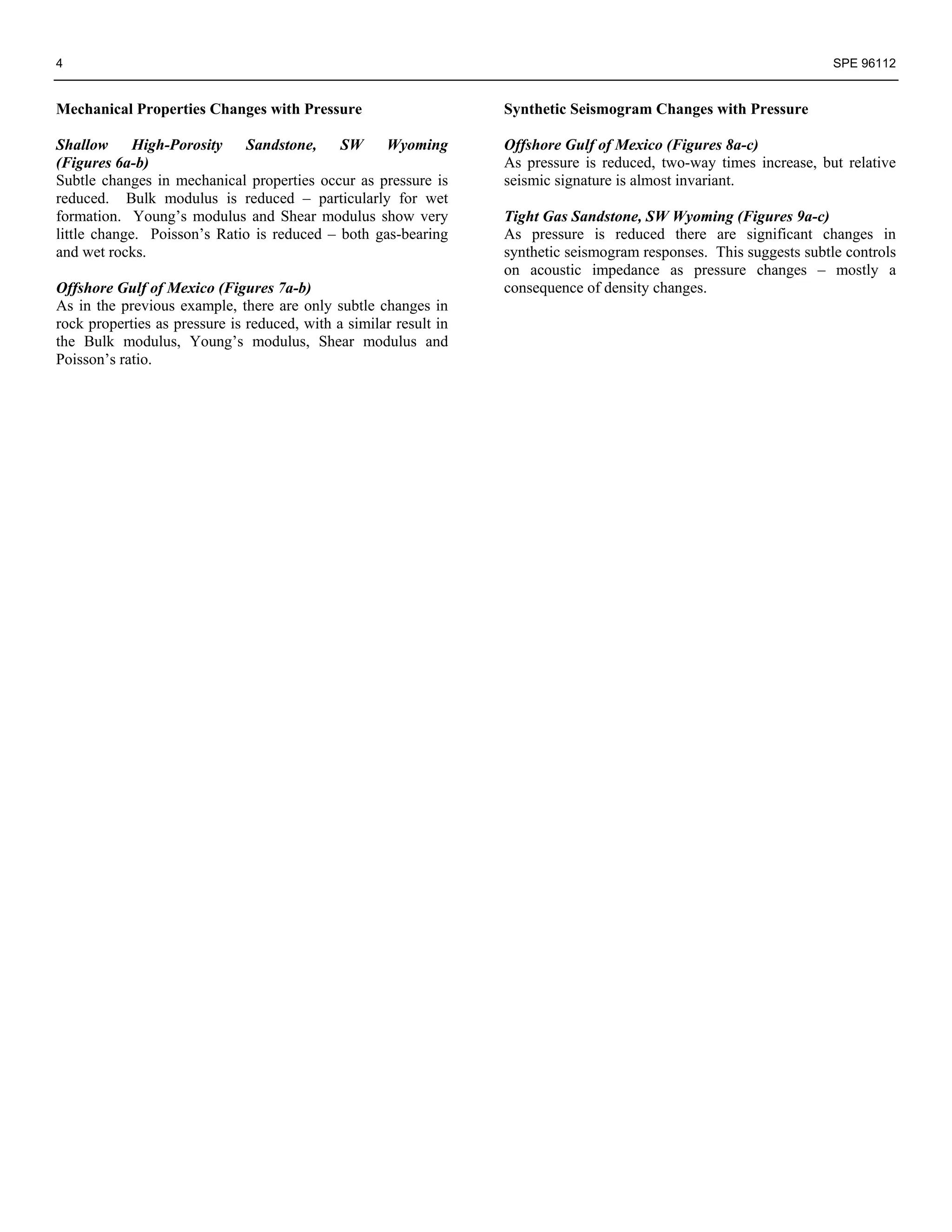 4                                                                                                                     SPE 96112


Mechanical Properties Changes with Pressure                        Synthetic Seismogram Changes with Pressure

Shallow      High-Porosity    Sandstone,    SW    Wyoming          Offshore Gulf of Mexico (Figures 8a-c)
(Figures 6a-b)                                                     As pressure is reduced, two-way times increase, but relative
Subtle changes in mechanical properties occur as pressure is       seismic signature is almost invariant.
reduced. Bulk modulus is reduced – particularly for wet
formation. Young’s modulus and Shear modulus show very             Tight Gas Sandstone, SW Wyoming (Figures 9a-c)
little change. Poisson’s Ratio is reduced – both gas-bearing       As pressure is reduced there are significant changes in
and wet rocks.                                                     synthetic seismogram responses. This suggests subtle controls
                                                                   on acoustic impedance as pressure changes – mostly a
Offshore Gulf of Mexico (Figures 7a-b)                             consequence of density changes.
As in the previous example, there are only subtle changes in
rock properties as pressure is reduced, with a similar result in
the Bulk modulus, Young’s modulus, Shear modulus and
Poisson’s ratio.
 