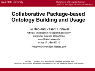 Collaborative Package-based Ontology Building and Usage Jie Bao and Vasant Honavar Artificial Intelligence Research Laboratory  Computer Science Department Iowa State University  Ames IA USA 50010 {baojie,honavar}@cs.iastate.edu   2005 Nov 27 Houston.  IEEE Workshop on Knowledge Acquisition from  Distributed, Autonomous, Semantically Heterogeneous Data and Knowledge Sources, in ICDM2005.  