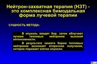 СУЩНОСТЬ МЕТОДА: В опухоль вводят бор, затем облучают пучком тепловых нейтронов высокой интенсивности.  В результате захвата бором тепловых нейтронов возникает вторичное излучение, которое поражает клетки опухоли. Нейтрон-захватная терапия (НЗТ) - это комплексная бимодальная форма лучевой терапии 