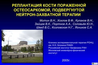 Митин В.Н., Хохлов В.Ф., Кулаков В.Н., Зайцев В.К., Портнов А.А., Соловьёв Ю.Н., Швед В.С.,   Козловская Н.Г., Ягников С.А. РЕПЛАНТАЦИЯ КОСТИ ПОРАЖЕННОЙ ОСТЕОСАРКОМОЙ, ПОДВЕРГНУТОЙ НЕЙТРОН-ЗАХВАТНОЙ ТЕРАПИИ   Клиника экспериментальной терапии РОНЦ им. Н.Н. Блохина РАМН  Российский институт биофизики РАН  Московский инженерно-физический институт 2005 г. 
