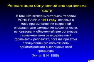 В Клинике экспериментальной терапии РОНЦ РАМН в  1981 году   впервые в мире при выполнении сохранной операции, для замещения дефекта кости, использовали облученный вне организма гамма-квантами резецированный фрагмент – реплантат, показав при этом принципиальную возможность одномоментного выполнения этой процедуры (Митин В.Н.,1986)   Реплантация облученной вне организма кости 