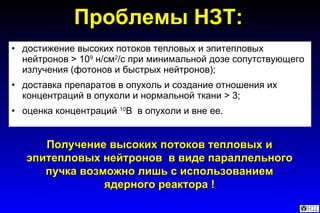 Проблемы НЗТ: достижение высоких потоков тепловых и эпитепловых нейтронов > 10 9  н/см 2 /с при минимальной дозе сопутствующего излучения (фотонов и быстрых нейтронов); доставка препаратов в опухоль и создание отношения их концентраций в опухоли и нормальной ткани > 3; оценка концентраций  10 B   в опухоли и вне ее. Получение высоких потоков тепловых и эпитепловых нейтронов  в виде параллельного пучка возможно лишь с использованием ядерного реактора ! 