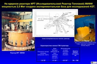 На ядерном реакторе ИРТ (Исследовательский Реактор Тепловой) МИФИ мощностью 2,5 Мвт создана экспериментальная база для исследований НЗТ. Характеристики канала  ГЭК -4  реактора   Реактор   ИРТ  МИФИ Схема экспериментальных каналов  реактора Вид на облучательную камеру канала ГЭК-4  реактора с выдвинутым блоком защиты 30      150 4.5  10 -11 17  10 -11 1.0  10 9 Диаметр нейтрон-ного пучка , мм Фотонная доза на один тепловой нейтрон, сГр  см 2 /н Доза быстрых нейтронов на один тепловой нейтрон, сГр  см 2 /н Плотность потока тепловых нейтронов, н/cм 2  с 