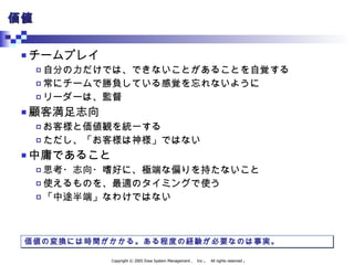 価値 チームプレイ 自分の力だけでは、できないことがあることを自覚する 常にチームで勝負している感覚を忘れないように リーダーは、監督 顧客満足志向 お客様と価値観を統一する ただし、「お客様は神様」ではない 中庸であること 思考・志向・嗜好に、極端な偏りを持たないこと 使えるものを、最適のタイミングで使う 「中途半端」なわけではない 価値の変換には時間がかかる。ある程度の経験が必要なのは事実。 