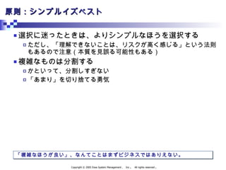 原則：シンプルイズベスト 選択に迷ったときは、よりシンプルなほうを選択する ただし、「理解できないことは、リスクが高く感じる」という法則もあるので注意（本質を見誤る可能性もある） 複雑なものは分割する かといって、分割しすぎない 「あまり」を切り捨てる勇気 「複雑なほうが良い」、なんてことはまずビジネスではありえない。 
