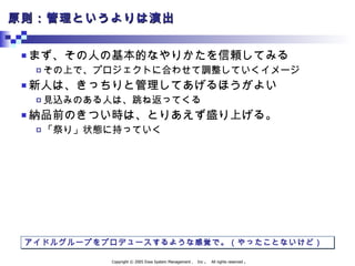 原則：管理というよりは演出 まず、その人の基本的なやりかたを信頼してみる その上で、プロジェクトに合わせて調整していくイメージ 新人は、きっちりと管理してあげるほうがよい 見込みのある人は、跳ね返ってくる 納品前のきつい時は、とりあえず盛り上げる。 「祭り」状態に持っていく アイドルグループをプロデュースするような感覚で。（やったことないけど） 
