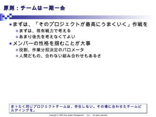 原則：チームは一期一会 まずは、「そのプロジェクトが最高にうまくいく」作戦を まずは、現有戦力で考える あまり後先を考えなくてよい メンバーの性格を掴むことが大事 役割、作業分担決定のバロメータ 人間だもの、合わない組み合わせもあるさ まったく同じプロジェクトチームは、存在しない。その場に合わせたチームビルディングを。 