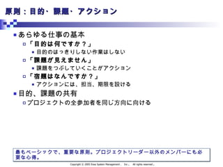 原則：目的・課題・アクション あらゆる仕事の基本 「目的は何ですか？」 目的のはっきりしない作業はしない 「課題が見えません」 課題をつぶしていくことがアクション 「宿題はなんですか？」 アクションには、担当、期限を設ける 目的、課題の共有 プロジェクトの全参加者を同じ方向に向ける 最もベーシックで、重要な原則。プロジェクトリーダー以外のメンバーにも必要な心得。 