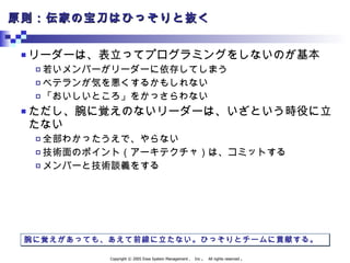 原則：伝家の宝刀はひっそりと抜く リーダーは、表立ってプログラミングをしないのが基本 若いメンバーがリーダーに依存してしまう ベテランが気を悪くするかもしれない 「おいしいところ」をかっさらわない ただし、腕に覚えのないリーダーは、いざという時役に立たない 全部わかったうえで、やらない 技術面のポイント（アーキテクチャ）は、コミットする メンバーと技術談義をする 腕に覚えがあっても、あえて前線に立たない。ひっそりとチームに貢献する。 