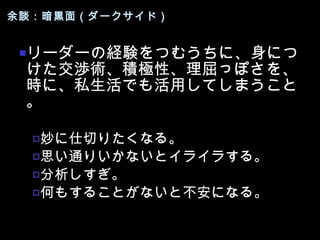 余談：暗黒面（ダークサイド） リーダーの経験をつむうちに、身につけた交渉術、積極性、理屈っぽさを、時に、私生活でも活用してしまうこと。 妙に仕切りたくなる。 思い通りいかないとイライラする。 分析しすぎ。 何もすることがないと不安になる。 