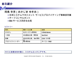 自己紹介 岡島 幸男（おかじま ゆきお） 永和システムマネジメント サービスプロバイディング事業部所属 チーフコンサルタント Web サービス同好会会長 ヒストリー わりと技術志向の強い、システムエンジニアです。 ダイコン /AOP J2EE/ 日本語 Java/Oracle C/Motif/informix 技術 Web 開発他 プロジェクトリーダー 他社技術企画、 Web 開発他 試練 自社製品企画・開発他 一匹狼 社内システム開発他 かけだし 携わった仕事 時代 