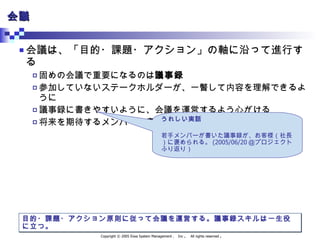 会議 会議は、「目的・課題・アクション」の軸に沿って進行する 固めの会議で重要になるのは 議事録 参加していないステークホルダーが、一瞥して内容を理解できるように 議事録に書きやすいように、会議を運営するよう心がける 将来を期待するメンバーに書かせる 目的・課題・アクション原則に従って会議を運営する。議事録スキルは一生役に立つ。 うれしい実話 若手メンバーが書いた議事録が、お客様（社長）に褒められる。 (2005/06/20 ＠プロジェクトふり返り） 