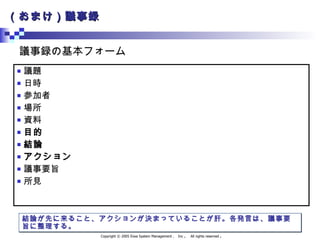 （おまけ）議事録 議題 日時 参加者 場所 資料 目的 結論 アクション 議事要旨 所見 議事録の基本フォーム 結論が先に来ること、アクションが決まっていることが肝。各発言は、議事要旨に整理する。 