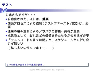 テスト いまさらですが・・・ 自動化されたテストは、 重要 開発プロセスによる強制 ( テストファースト /TDD) は、必要 運用の積み重ねによるノウハウの蓄積・共有が重要 成果物として、どれほどの価値を持たせるかの考慮が必要 「テストコードを書く時間」と、スケジュールとの折り合いが難しい （私も多いに悩んでます・・・） ３つの価値の土台となる重要な技術。 