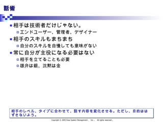 話術 相手は技術者だけじゃない。 エンドユーザー、管理者、デザイナー 相手のスキルもまちまち 自分のスキルを自慢しても意味がない 常に自分が主役になる必要はない 相手を立てることも必要 雄弁は銀、沈黙は金 相手のレベル、タイプに合わせて、話す内容を変化させる。ただし、目的ははずさないよう。 