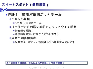 スイートスポット（適用範囲） 経験上、適用が最適だったチーム 比較的小規模 3 名から 10 名のチーム リーダーの目の届く範囲でのソフトウエア開発 持ち帰り開発 二次請け開発（設計からテストまで） 少数の利害関係者 いわゆる「政治」。特別なスキルが必要みたいです より大規模の場合は、さらに工夫が必要。（今後の課題） 