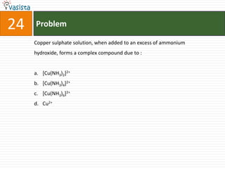 24   Problem

     Copper sulphate solution, when added to an excess of ammonium
     hydroxide, forms a complex compound due to :


     a. [Cu(NH3)2]2+
     b. [Cu(NH3)4]2+
     c. [Cu(NH3)6]2+
     d. Cu2+
 