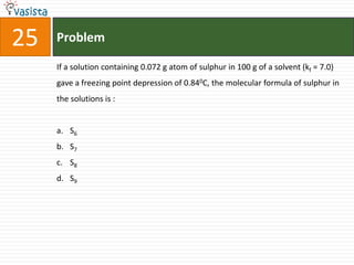 25   Problem

     If a solution containing 0.072 g atom of sulphur in 100 g of a solvent (kf = 7.0)
     gave a freezing point depression of 0.840C, the molecular formula of sulphur in
     the solutions is :


     a. S6
     b. S7
     c. S8
     d. S9
 