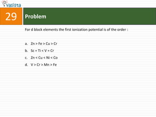 29   Problem

     For d block elements the first ionization potential is of the order :


     a. Zn > Fe > Cu > Cr
     b. Sc = Ti < V = Cr
     c. Zn < Cu < Ni < Co
     d. V > Cr > Mn > Fe
 