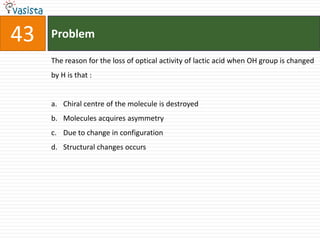 43   Problem

     The reason for the loss of optical activity of lactic acid when OH group is changed
     by H is that :


     a. Chiral centre of the molecule is destroyed
     b. Molecules acquires asymmetry
     c. Due to change in configuration
     d. Structural changes occurs
 