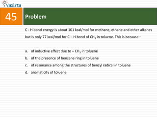 45   Problem

     C - H bond energy is about 101 kcal/mol for methane, ethane and other alkanes
     but is only 77 kcal/mol for C – H bond of CH3 in toluene. This is because :


     a. of inductive effect due to – CH3 in toluene
     b. of the presence of benzene ring in toluene
     c. of resonance among the structures of benzyl radical in toluene
     d. aromaticity of toluene
 