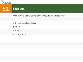 51   Problem

     Which one of the following is not correct for an ideal solution ?


     a. It must obey Raolut’s law
     b. H = 0
     c. C = 0
     d.   H     V    0
 