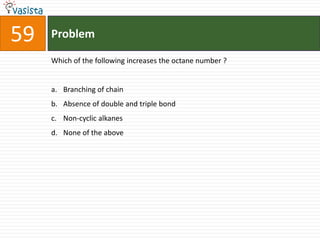 59   Problem

     Which of the following increases the octane number ?


     a. Branching of chain
     b. Absence of double and triple bond
     c. Non-cyclic alkanes
     d. None of the above
 