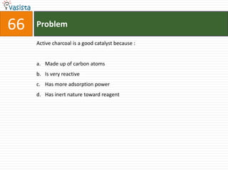 66   Problem

     Active charcoal is a good catalyst because :


     a. Made up of carbon atoms
     b. Is very reactive
     c. Has more adsorption power
     d. Has inert nature toward reagent
 