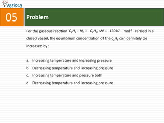 05   Problem

     For the gaseous reaction   C2H4   H2  C2H6 , H   130 kJ   mol-1 carried in a
     closed vessel, the equilibrium concentration of the c2H6 can definitely be
     increased by :


     a. Increasing temperature and increasing pressure
     b. Decreasing temperature and increasing pressure
     c. Increasing temperature and pressure both
     d. Decreasing temperature and increasing pressure
 