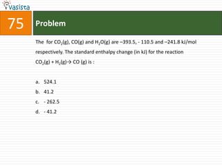 75   Problem

     The for CO2(g), CO(g) and H2O(g) are –393.5, - 110.5 and –241.8 kJ/mol
     respectively. The standard enthalpy change (in kJ) for the reaction
     CO2(g) + H2(g)→ CO (g) is :


     a. 524.1
     b. 41.2
     c. - 262.5
     d. - 41.2
 
