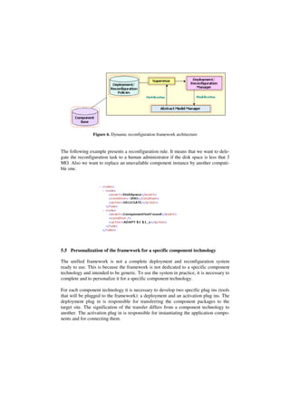 Figure 6. Dynamic reconfiguration framework architecture
The following example presents a reconfiguration rule. It means that we want to dele-
gate the reconfiguration task to a human administrator if the disk space is less that 3
MO. Also we want to replace an unavailable component instance by another compati-
ble one.
5.5 Personalization of the framework for a specific component technology
The unified framework is not a complete deployment and reconfiguration system
ready to use. This is because the framework is not dedicated to a specific component
technology and intended to be generic. To use the system in practice, it is necessary to
complete and to personalize it for a specific component technology.
For each component technology it is necessary to develop two specific plug ins (tools
that will be plugged to the framework): a deployment and an activation plug ins. The
deployment plug in is responsible for transferring the component packages to the
target site. The signification of the transfer differs from a component technology to
another. The activation plug in is responsible for instantiating the application compo-
nents and for connecting them.
 