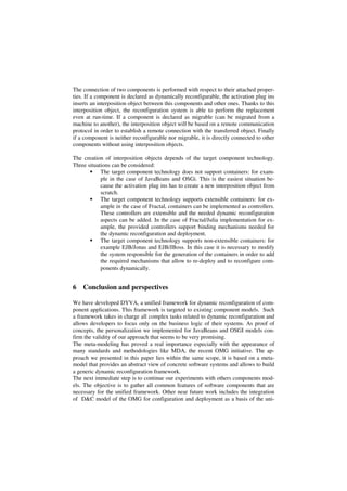 The connection of two components is performed with respect to their attached proper-
ties. If a component is declared as dynamically reconfigurable, the activation plug ins
inserts an interposition object between this components and other ones. Thanks to this
interposition object, the reconfiguration system is able to perform the replacement
even at run-time. If a component is declared as migrable (can be migrated from a
machine to another), the interposition object will be based on a remote communication
protocol in order to establish a remote connection with the transferred object. Finally
if a component is neither reconfigurable nor migrable, it is directly connected to other
components without using interposition objects.
The creation of interposition objects depends of the target component technology.
Three situations can be considered:
The target component technology does not support containers: for exam-
ple in the case of JavaBeans and OSGi. This is the easiest situation be-
cause the activation plug ins has to create a new interposition object from
scratch.
The target component technology supports extensible containers: for ex-
ample in the case of Fractal, containers can be implemented as controllers.
These controllers are extensible and the needed dynamic reconfiguration
aspects can be added. In the case of Fractal/Julia implementation for ex-
ample, the provided controllers support binding mechanisms needed for
the dynamic reconfiguration and deployment.
The target component technology supports non-extensible containers: for
example EJB/Jonas and EJB/JBoss. In this case it is necessary to modify
the system responsible for the generation of the containers in order to add
the required mechanisms that allow to re-deploy and to reconfigure com-
ponents dynamically.
6 Conclusion and perspectives
We have developed DYVA, a unified framework for dynamic reconfiguration of com-
ponent applications. This framework is targeted to existing component models. Such
a framework takes in charge all complex tasks related to dynamic reconfiguration and
allows developers to focus only on the business logic of their systems. As proof of
concepts, the personalization we implemented for JavaBeans and OSGI models con-
firm the validity of our approach that seems to be very promising.
The meta-modeling has proved a real importance especially with the appearance of
many standards and methodologies like MDA, the recent OMG initiative. The ap-
proach we presented in this paper lies within the same scope, it is based on a meta-
model that provides an abstract view of concrete software systems and allows to build
a generic dynamic reconfiguration framework.
The next immediate step is to continue our experiments with others components mod-
els. The objective is to gather all common features of software components that are
necessary for the unified framework. Other near future work includes the integration
of D&C model of the OMG for configuration and deployment as a basis of the uni-
 
