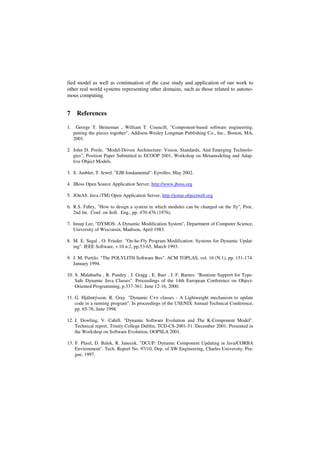 fied model as well as continuation of the case study and application of our work to
other real world systems representing other domains, such as those related to autono-
mous computing.
7 References
1. George T. Heineman , William T. Councill, "Component-based software engineering:
putting the pieces together", Addison-Wesley Longman Publishing Co., Inc., Boston, MA,
2001.
2. John D. Poole, "Model-Driven Architecture: Vision, Standards, And Emerging Technolo-
gies", Position Paper Submitted to ECOOP 2001, Workshop on Metamodeling and Adap-
tive Object Models.
3. S. Ambler, T. Jewel. "EJB fondamental". Eyrolles, May 2002.
4. JBoss Open Source Application Server, http://www.jboss.org
5. JOnAS: Java (TM) Open Application Server, http://jonas.objectweb.org
6. R.S. Fabry, "How to design a system in which modules can be changed on the fly", Proc.
2nd lnt. Conf. on Soft. Eng., pp. 470-476 (1976).
7. Insup Lee, "DYMOS: A Dynamic Modification System", Department of Computer Science,
University of Wisconsin, Madison, April 1983.
8. M. E. Segal , O. Frieder. "On-he-Fly Program Modification: Systems for Dynamic Updat-
ing". IEEE Software, v.10 n.2, pp.53-65, March 1993.
9. J. M. Purtilo. "The POLYLITH Software Bus". ACM TOPLAS, vol. 16 (N.1), pp. 151-174.
January 1994.
10. S. Malabarba , R. Pandey , J. Gragg , E. Barr , J. F. Barnes. "Runtime Support for Type-
Safe Dynamic Java Classes". Proceedings of the 14th European Conference on Object-
Oriented Programming, p.337-361, June 12-16, 2000.
11. G. Hjálmtýsson, R. Gray. "Dynamic C++ classes - A Lightweight mechanism to update
code in a running program". In proceedings of the USENIX Annual Technical Conference,
pp. 65-76, June 1998.
12. J. Dowling, V. Cahill. "Dynamic Software Evolution and The K-Component Model".
Technical report, Trinity College Dublin, TCD-CS-2001-51. December 2001. Presented in
the Workshop on Software Evolution, OOPSLA 2001.
13. F. Plasil, D. Balek, R. Janecek. "DCUP: Dynamic Component Updating in Java/CORBA
Environment". Tech. Report No. 97/10, Dep. of SW Engineering, Charles University, Pra-
gue, 1997.
 
