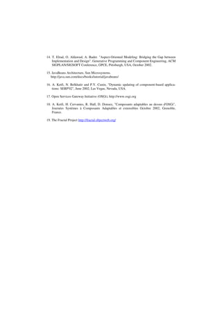 14. T. Elrad, O. Aldawud, A. Bader. "Aspect-Oriented Modeling: Bridging the Gap between
Implementation and Design". Generative Programming and Component Engineering, ACM
SIGPLAN/SIGSOFT Conference, GPCE, Pittsburgh, USA, October 2002.
15. JavaBeans Architecture, Sun Microsystems.
http://java.sun.com/docs/books/tutorial/javabeans/
16. A. Ketfi, N. Belkhatir and P.Y. Cunin, "Dynamic updating of component-based applica-
tions: SERP'02", June 2002, Las Vegas, Nevada, USA.
17. Open Services Gateway Initiative (OSGi), http://www.osgi.org
18. A. Ketfi, H. Cervantes, R. Hall, D. Donsez, "Composants adaptables au dessus d'OSGi",
Journées Systèmes à Composants Adaptables et extensibles Octobre 2002, Grenoble,
France.
19. The Fractal Project http://fractal.objectweb.org/
 