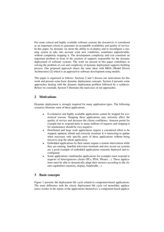 For some critical and highly available software systems the dynamicity is considered
as an important criteria to guarantee an acceptable availability and quality of service.
In this paper, by dynamic we mean the ability to re-deploy and to reconfigure a run-
ning system to take into account some new conditions, sometimes unpredictable,
without completely stopping it. The development complexity and cost constitute an
important problem in front of the creation of supports responsible for the dynamic
deployment of software systems. The work we present in this paper contributes in
solving the problem of cost and complexity of dynamic deployment supports building
process. Our proposed approach shares the same ideas with MDA (Model Driven
Architecture) [2] which is an approach to software development using models.
This paper is organized as follows: Sections 2 and 3 discuss our motivations for this
work and present some basic dynamic deployment concepts. Section 4 presents some
approaches dealing with the dynamic deployment problem followed by a synthesis.
Before we conclude, Section 5 illustrates the main axes of our approaches.
2 Motivations
Dynamic deployment is strongly required for many application types. The following
scenarios illustrate some of these applications:
♦ E-commerce and highly available applications cannot be stopped for eco-
nomical reasons. Stopping these applications may seriously affect the
quality of service and decrease the clients confidence. Amazon portal for
example has to respond daily to many millions of requests and stopping it
for maintenance should be very negative.
♦ Distributed and large scale applications require a considered effort to be
stopped, updated, rebuilt and correctly restarted. It is interesting to update
when necessary only specific parts of these applications without being
forced to stop the whole application.
♦ Embedded applications by their nature require a remote intervention while
they are running. Satellite television terminals and also recent car systems
are a good example of embedded applications remotely deployed and re-
configured.
♦ Some applications (multimedia applications for example) must respond to
requests of heterogeneous clients (PCs, PDA, Phones…). These applica-
tions must be able to dynamically adapt their answers according to the cli-
ents capabilities (memory, display, bandwidth…).
3 Basic concepts
Figure 1 presents the deployment life cycle related to component-based applications.
The main difference with the classic deployment life cycle (of monolithic applica-
tions) resides in the nature of the applications themselves: a component based applica-
 