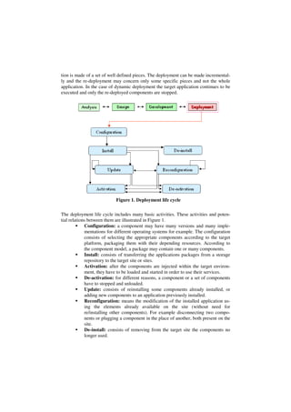 tion is made of a set of well defined pieces. The deployment can be made incremental-
ly and the re-deployment may concern only some specific pieces and not the whole
application. In the case of dynamic deployment the target application continues to be
executed and only the re-deployed components are stopped.
Figure 1. Deployment life cycle
The deployment life cycle includes many basic activities. These activities and poten-
tial relations between them are illustrated in Figure 1.
Configuration: a component may have many versions and many imple-
mentations for different operating systems for example. The configuration
consists of selecting the appropriate components according to the target
platform, packaging them with their depending resources. According to
the component model, a package may contain one or many components.
Install: consists of transferring the applications packages from a storage
repository to the target site or sites.
Activation: after the components are injected within the target environ-
ment, they have to be loaded and started in order to use their services.
De-activation: for different reasons, a component or a set of components
have to stopped and unloaded.
Update: consists of reinstalling some components already installed, or
adding new components to an application previously installed.
Reconfiguration: means the modification of the installed application us-
ing the elements already available on the site (without need for
re/installing other components). For example disconnecting two compo-
nents or plugging a component in the place of another, both present on the
site.
De-install: consists of removing from the target site the components no
longer used.
 