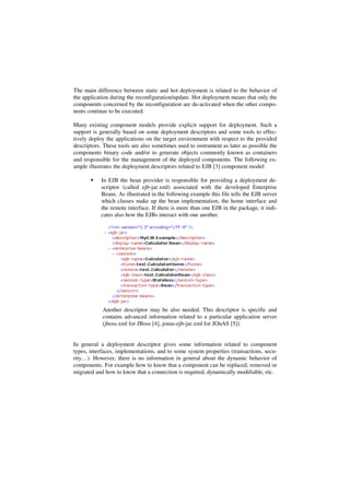 The main difference between static and hot deployment is related to the behavior of
the application during the reconfiguration/update. Hot deployment means that only the
components concerned by the reconfiguration are de-activated when the other compo-
nents continue to be executed.
Many existing component models provide explicit support for deployment. Such a
support is generally based on some deployment descriptors and some tools to effec-
tively deploy the applications on the target environment with respect to the provided
descriptors. These tools are also sometimes used to instrument as later as possible the
components binary code and/or to generate objects commonly known as containers
and responsible for the management of the deployed components. The following ex-
ample illustrates the deployment descriptors related to EJB [3] component model:
In EJB the bean provider is responsible for providing a deployment de-
scriptor (called ejb-jar.xml) associated with the developed Enterprise
Beans. As illustrated in the following example this file tells the EJB server
which classes make up the bean implementation, the home interface and
the remote interface. If there is more than one EJB in the package, it indi-
cates also how the EJBs interact with one another.
Another descriptor may be also needed. This descriptor is specific and
contains advanced information related to a particular application server
(jboss.xml for JBoss [4], jonas-ejb-jar.xml for JOnAS [5]).
In general a deployment descriptor gives some information related to component
types, interfaces, implementations, and to some system properties (transactions, secu-
rity…). However, there is no information in general about the dynamic behavior of
components. For example how to know that a component can be replaced, removed or
migrated and how to know that a connection is required, dynamically modifiable, etc.
 