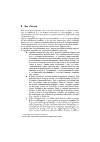 4 State of the art
This section gives a synthetic view of research work in the field of dynamic deploy-
ment and adaptation. It is true that the deployment has been highlighted and have
taken importance since few years, however, dynamic applications adaptation is a very
old problematic [6].
Dynamic deployment and especially dynamic adaptation is very closely related to the
low level mechanisms supported by the run-time infrastructure. Java for example
provides the class-loader and reflection mechanisms that allow developers to respec-
tively loading/unloading classes and to introspect the components behavior and struc-
ture at run-time. These two powerful mechanisms are not supported in C++.
According to the used programming model, many research approaches were proposed
to support the deployment and adaptation of applications at run-time.
♦ Procedural approaches: they aim in general to dynamically replace one
procedure by another. For example DYMOS (Dynamic Modification Sys-
tem) [7] developed in 1983 by Insup Lee, provides a complete embedded
environment for application (based on StarMod language, similar to Mod-
ula) development, execution and adaptation. At run-time the developer can
modify one or many procedures and ask the system to replace these pro-
cedures in memory. Another similar system called PODUS (Procedure-
Oriented Dynamic Update System) [8] allows many versions of the same
procedure to be loaded and used at run-time. The main challenge in such
approaches is related to the replacement of active procedures (procedures
in execution) and to the replacement of a procedure by another without the
same signature.
♦ Modular approaches: based on modular programming languages, these
approaches aim to replace at run-time one module by another. Polylith [9]
developed at Maryland University since the middle of the Eighties is the
more representative system in this category. Based on C language Polylith
has the same concepts as today middleware systems. It proposes a support
for developing, running and dynamically reconfiguring distributed appli-
cations. Applications are represented thanks to a module interconnection
language. Polylith software bus is responsible for the distributed interac-
tion and also for the dynamic adaptation of modules which includes: mod-
ule re-deployment and replacement, reconnection and modules migration
from a machine to another one.
♦ Object-based approaches: one of the main limitations (related to dynamic
deployment/adaptation) of object-oriented programming languages like
Java (versions under Java 1.5) and C++, is the inability to reload already
loaded classes. Java offers the class loader mechanism1 that can be used to
unload and reload classes however the programmer is responsible for im-
plementing the necessary code (of class unloading and reloading). Too
much work have been done in order to extend Java (Dynamic Java Classes
1 A class loader is a Java class responsible for loading other classes.
 