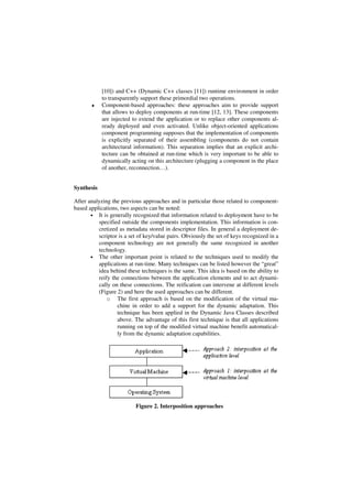[10]) and C++ (Dynamic C++ classes [11]) runtime environment in order
to transparently support these primordial two operations.
♦ Component-based approaches: these approaches aim to provide support
that allows to deploy components at run-time [12, 13]. These components
are injected to extend the application or to replace other components al-
ready deployed and even activated. Unlike object-oriented applications
component programming supposes that the implementation of components
is explicitly separated of their assembling (components do not contain
architectural information). This separation implies that an explicit archi-
tecture can be obtained at run-time which is very important to be able to
dynamically acting on this architecture (plugging a component in the place
of another, reconnection…).
Synthesis
After analyzing the previous approaches and in particular those related to component-
based applications, two aspects can be noted:
• It is generally recognized that information related to deployment have to be
specified outside the components implementation. This information is con-
cretized as metadata stored in descriptor files. In general a deployment de-
scriptor is a set of key/value pairs. Obviously the set of keys recognized in a
component technology are not generally the same recognized in another
technology.
• The other important point is related to the techniques used to modify the
applications at run-time. Many techniques can be listed however the “great”
idea behind these techniques is the same. This idea is based on the ability to
reify the connections between the application elements and to act dynami-
cally on these connections. The reification can intervene at different levels
(Figure 2) and here the used approaches can be different.
o The first approach is based on the modification of the virtual ma-
chine in order to add a support for the dynamic adaptation. This
technique has been applied in the Dynamic Java Classes described
above. The advantage of this first technique is that all applications
running on top of the modified virtual machine benefit automatical-
ly from the dynamic adaptation capabilities.
Figure 2. Interposition approaches
 