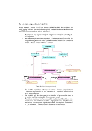 5.3 Abstract component model logical view
Figure 4 shows a logical view of our abstract component model which captures the
main logical concepts that can be found in other component models like JavaBeans
and OSGi. Some points deserve to be underlined:
- A component may require some ports and provide some ports needed by oth-
er components.
- We make an explicit distinction between a component (specification and im-
plementation of a software entity) and a component instance (the component
used in a specific system or part of a system).
Figure 4. Abstract component model
- The model is hierarchical: a Component can be a primitive component or a
CompositeComponent that is also considered as Component and made of a
set of sub-components.
- The model is only descriptive and is not intended to be executable (there is
no runtime machine associated to this component model).
- Annotations (metadata) can be associated to each entity of the abstract com-
ponent model. An annotation describes a deployment aspect (target machine,
persistency…) or a dynamic aspect (replacement and migration, compatibili-
ty, execution state…) of the software components to be deployed.
 