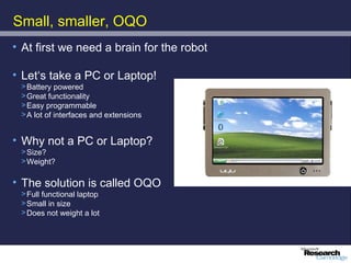 Small, smaller, OQO
• At first we need a brain for the robot

• Let‘s take a PC or Laptop!
 > Battery powered
 > Great functionality
 > Easy programmable
 > A lot of interfaces and extensions


• Why not a PC or Laptop?
 > Size?
 > Weight?

• The solution is called OQO
 > Full functional laptop
 > Small in size
 > Does not weight a lot
 