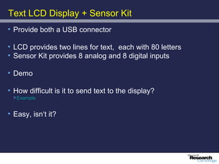 Text LCD Display + Sensor Kit
• Provide both a USB connector

• LCD provides two lines for text, each with 80 letters
• Sensor Kit provides 8 analog and 8 digital inputs

• Demo

• How difficult is it to send text to the display?
 > Example


• Easy, isn‘t it?
 