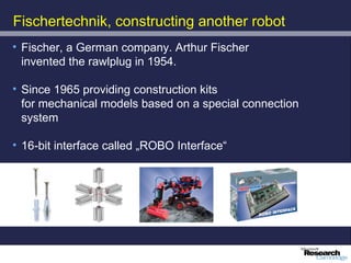 Fischertechnik, constructing another robot
• Fischer, a German company. Arthur Fischer
  invented the rawlplug in 1954.

• Since 1965 providing construction kits
  for mechanical models based on a special connection
  system

• 16-bit interface called „ROBO Interface“
 