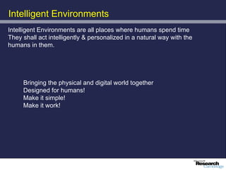 Intelligent Environments
Intelligent Environments are all places where humans spend time
They shall act intelligently & personalized in a natural way with the
humans in them.




     Bringing the physical and digital world together
     Designed for humans!
     Make it simple!
     Make it work!
 
