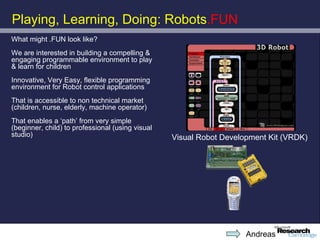 Playing, Learning, Doing: Robots.FUN
What might .FUN look like?
We are interested in building a compelling &
engaging programmable environment to play
& learn for children
Innovative, Very Easy, flexible programming
environment for Robot control applications
That is accessible to non technical market
(children, nurse, elderly, machine operator)
That enables a ‘path’ from very simple
(beginner, child) to professional (using visual
studio)                                           Visual Robot Development Kit (VRDK)




                                                                     Andreas
 